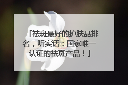 祛斑最好的护肤品排名，听实话：国家唯一认证的祛斑产品！